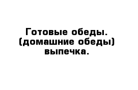 Готовые обеды. (домашние обеды) выпечка.